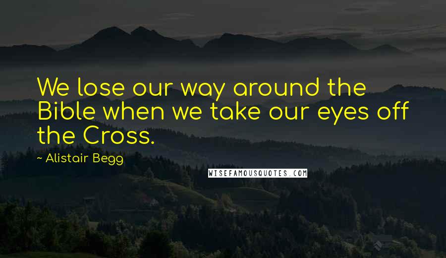 Alistair Begg Quotes: We lose our way around the Bible when we take our eyes off the Cross.