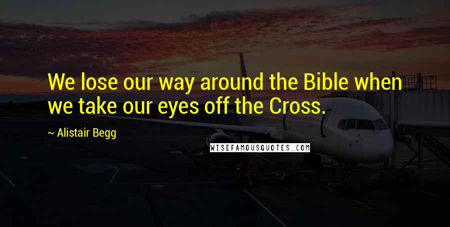 Alistair Begg Quotes: We lose our way around the Bible when we take our eyes off the Cross.