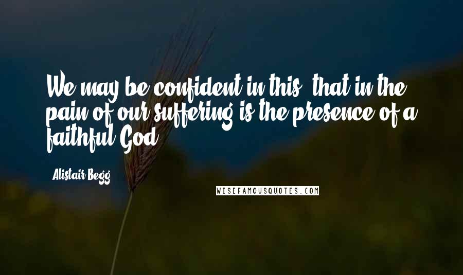 Alistair Begg Quotes: We may be confident in this: that in the pain of our suffering is the presence of a faithful God.