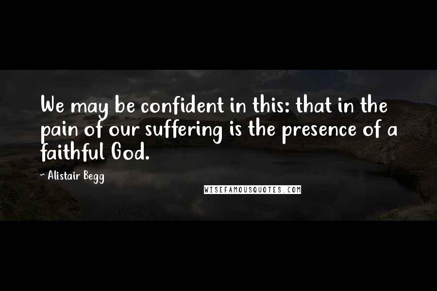 Alistair Begg Quotes: We may be confident in this: that in the pain of our suffering is the presence of a faithful God.