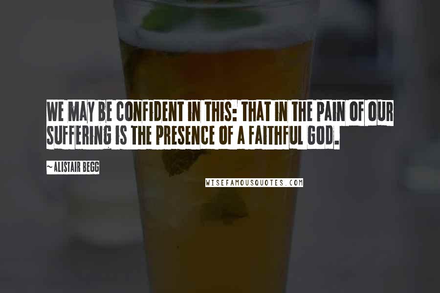 Alistair Begg Quotes: We may be confident in this: that in the pain of our suffering is the presence of a faithful God.