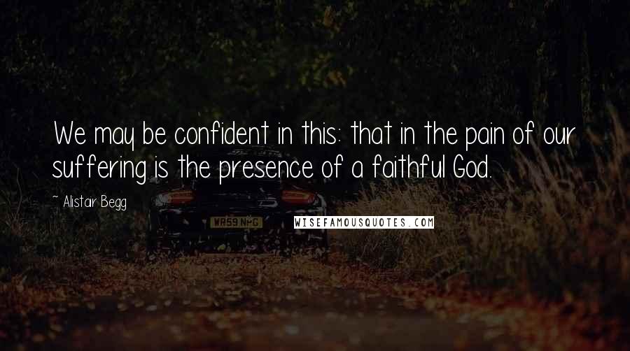 Alistair Begg Quotes: We may be confident in this: that in the pain of our suffering is the presence of a faithful God.