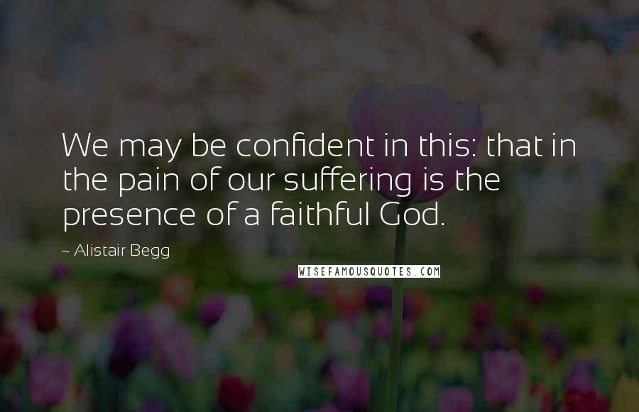 Alistair Begg Quotes: We may be confident in this: that in the pain of our suffering is the presence of a faithful God.