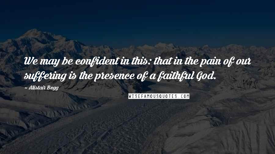 Alistair Begg Quotes: We may be confident in this: that in the pain of our suffering is the presence of a faithful God.