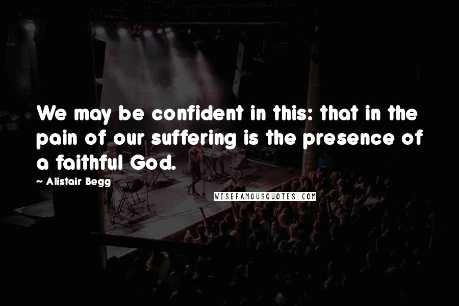 Alistair Begg Quotes: We may be confident in this: that in the pain of our suffering is the presence of a faithful God.