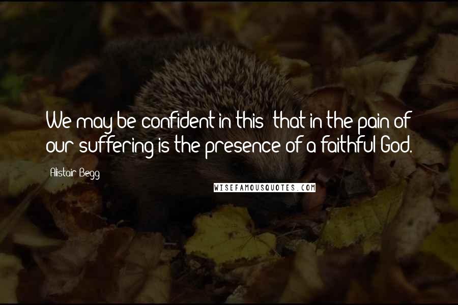 Alistair Begg Quotes: We may be confident in this: that in the pain of our suffering is the presence of a faithful God.