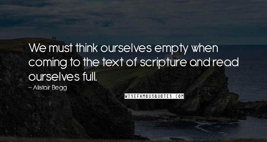 Alistair Begg Quotes: We must think ourselves empty when coming to the text of scripture and read ourselves full.