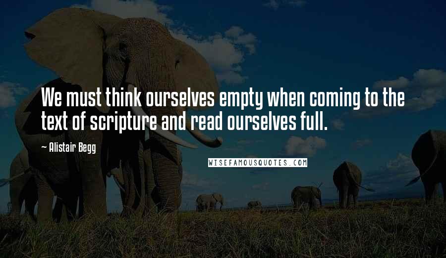 Alistair Begg Quotes: We must think ourselves empty when coming to the text of scripture and read ourselves full.