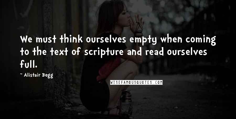 Alistair Begg Quotes: We must think ourselves empty when coming to the text of scripture and read ourselves full.