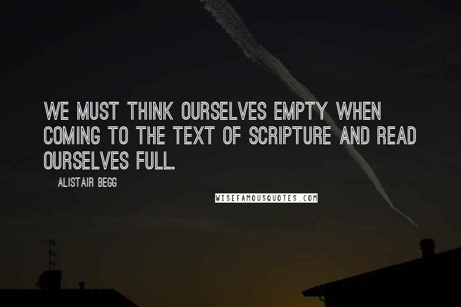 Alistair Begg Quotes: We must think ourselves empty when coming to the text of scripture and read ourselves full.