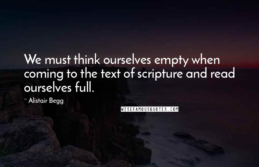 Alistair Begg Quotes: We must think ourselves empty when coming to the text of scripture and read ourselves full.