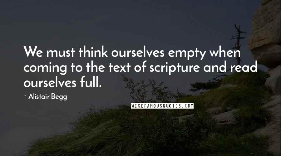 Alistair Begg Quotes: We must think ourselves empty when coming to the text of scripture and read ourselves full.