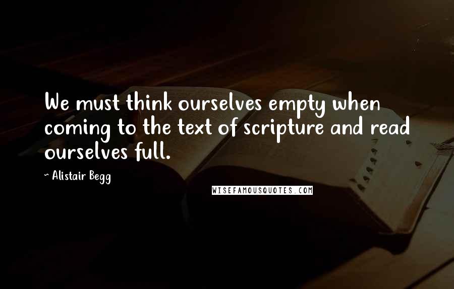 Alistair Begg Quotes: We must think ourselves empty when coming to the text of scripture and read ourselves full.