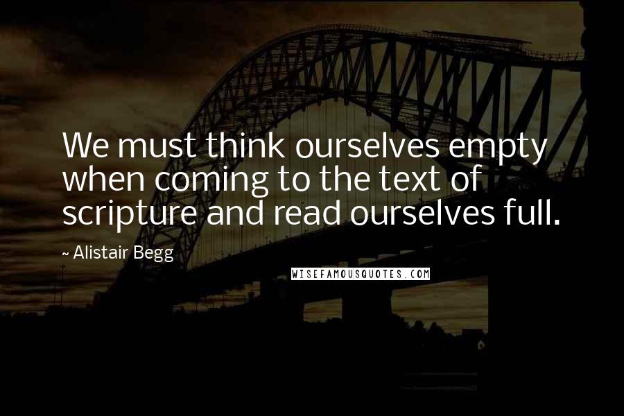 Alistair Begg Quotes: We must think ourselves empty when coming to the text of scripture and read ourselves full.