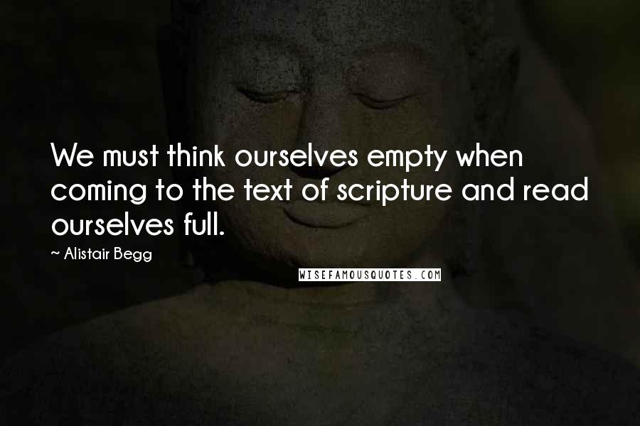 Alistair Begg Quotes: We must think ourselves empty when coming to the text of scripture and read ourselves full.