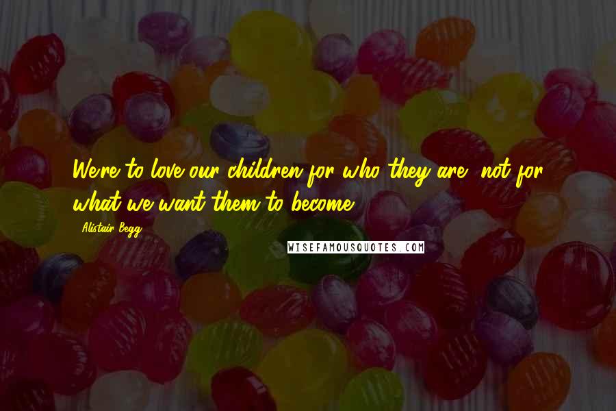 Alistair Begg Quotes: We're to love our children for who they are, not for what we want them to become.