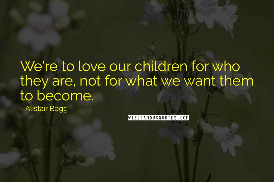 Alistair Begg Quotes: We're to love our children for who they are, not for what we want them to become.