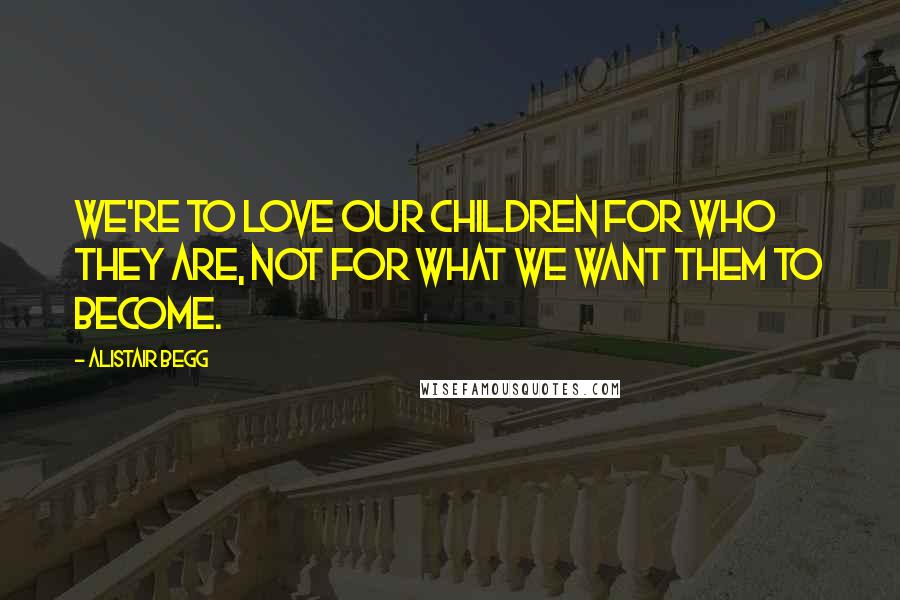 Alistair Begg Quotes: We're to love our children for who they are, not for what we want them to become.