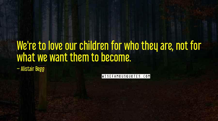 Alistair Begg Quotes: We're to love our children for who they are, not for what we want them to become.