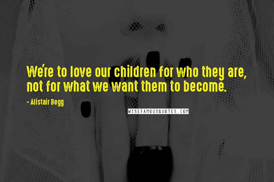 Alistair Begg Quotes: We're to love our children for who they are, not for what we want them to become.