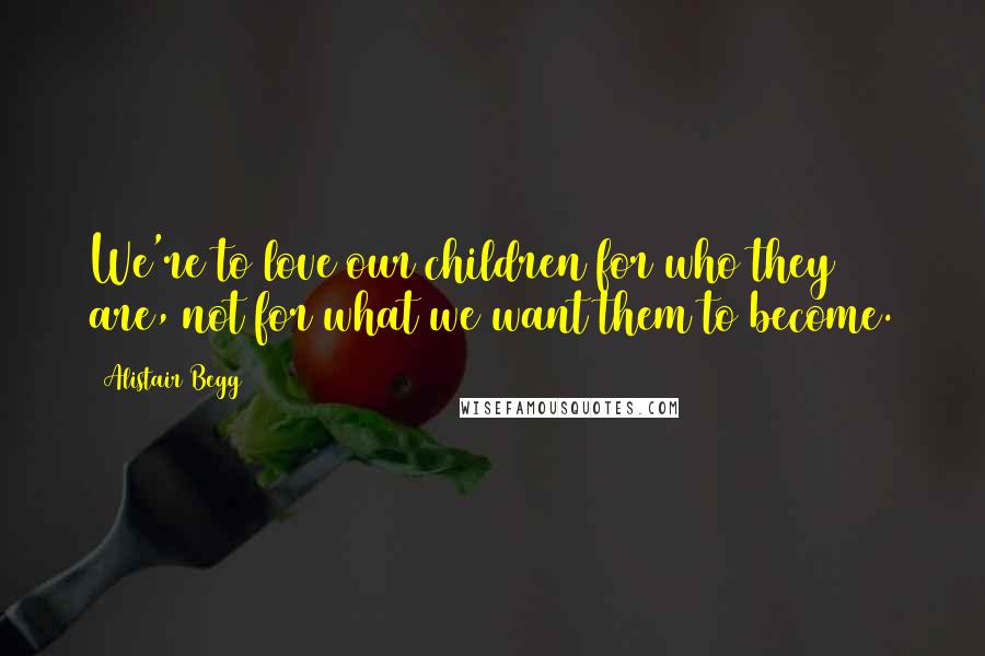 Alistair Begg Quotes: We're to love our children for who they are, not for what we want them to become.