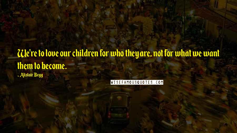 Alistair Begg Quotes: We're to love our children for who they are, not for what we want them to become.