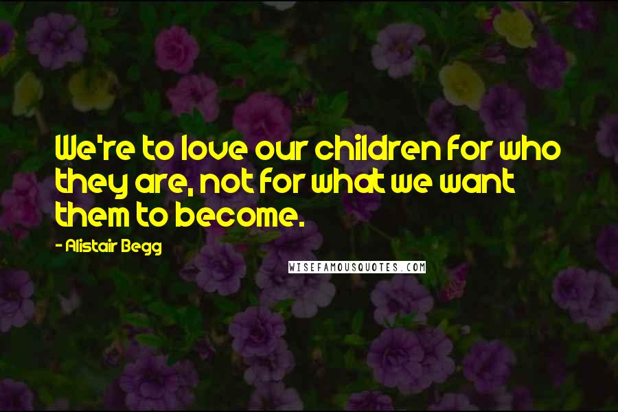 Alistair Begg Quotes: We're to love our children for who they are, not for what we want them to become.