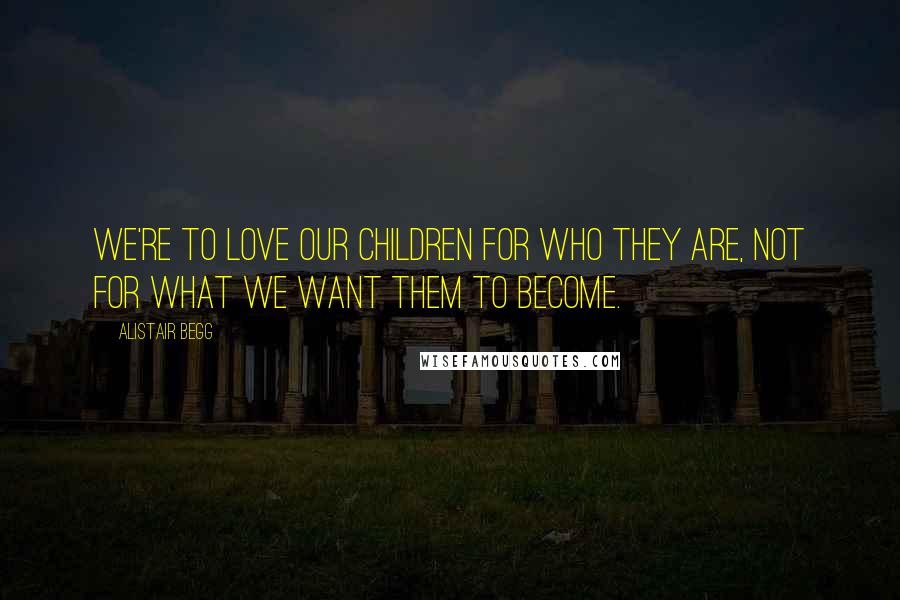 Alistair Begg Quotes: We're to love our children for who they are, not for what we want them to become.