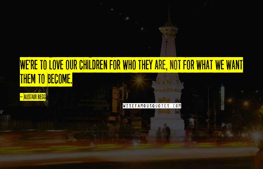 Alistair Begg Quotes: We're to love our children for who they are, not for what we want them to become.