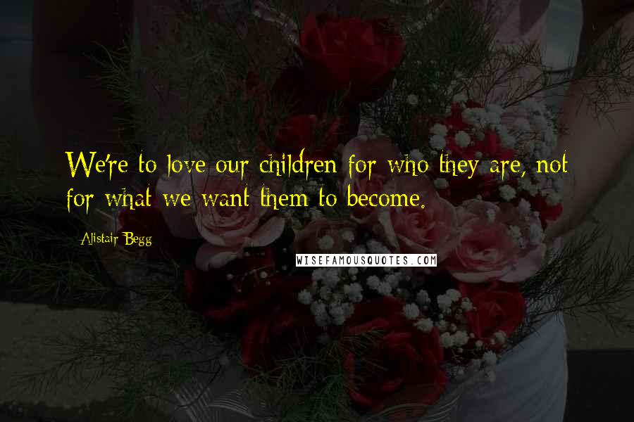 Alistair Begg Quotes: We're to love our children for who they are, not for what we want them to become.