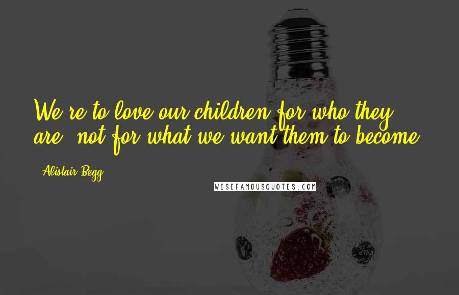 Alistair Begg Quotes: We're to love our children for who they are, not for what we want them to become.