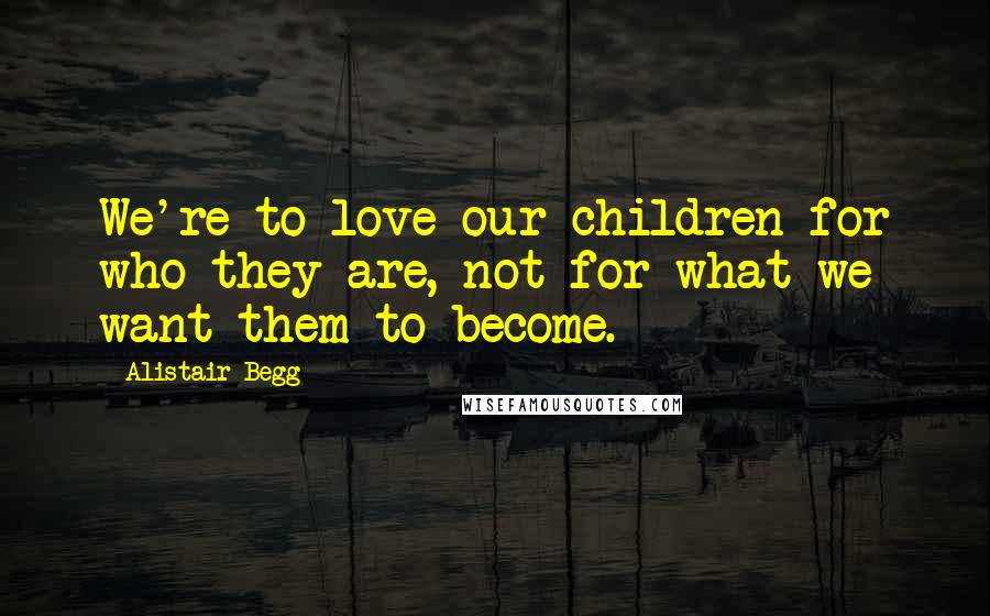 Alistair Begg Quotes: We're to love our children for who they are, not for what we want them to become.