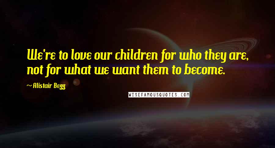 Alistair Begg Quotes: We're to love our children for who they are, not for what we want them to become.