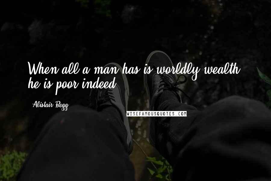 Alistair Begg Quotes: When all a man has is worldly wealth, he is poor indeed.