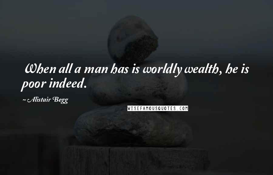 Alistair Begg Quotes: When all a man has is worldly wealth, he is poor indeed.