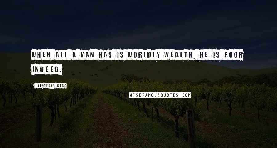 Alistair Begg Quotes: When all a man has is worldly wealth, he is poor indeed.