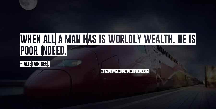 Alistair Begg Quotes: When all a man has is worldly wealth, he is poor indeed.