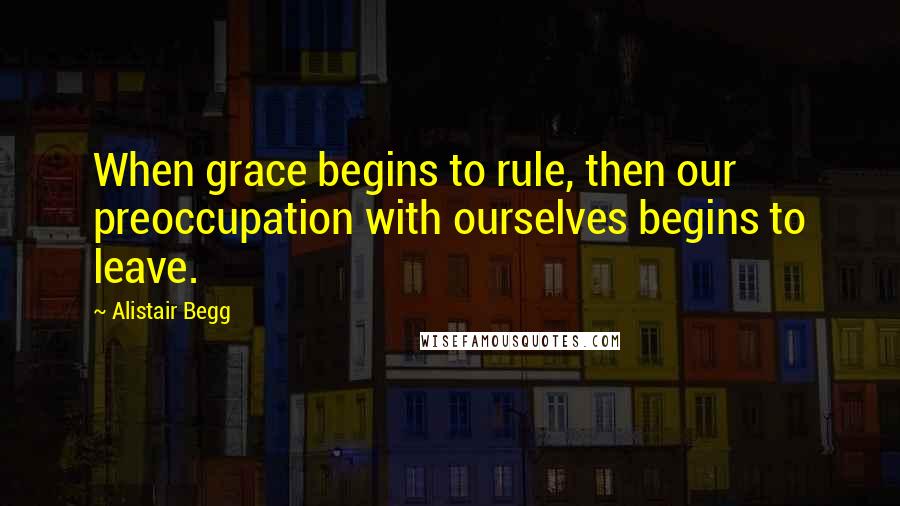 Alistair Begg Quotes: When grace begins to rule, then our preoccupation with ourselves begins to leave.