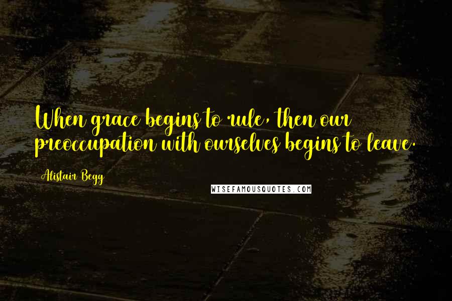 Alistair Begg Quotes: When grace begins to rule, then our preoccupation with ourselves begins to leave.