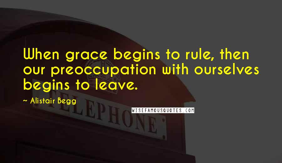 Alistair Begg Quotes: When grace begins to rule, then our preoccupation with ourselves begins to leave.