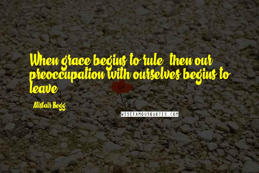 Alistair Begg Quotes: When grace begins to rule, then our preoccupation with ourselves begins to leave.