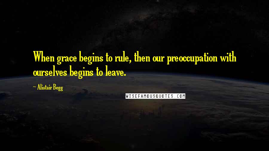 Alistair Begg Quotes: When grace begins to rule, then our preoccupation with ourselves begins to leave.