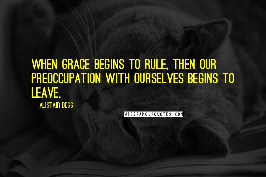 Alistair Begg Quotes: When grace begins to rule, then our preoccupation with ourselves begins to leave.