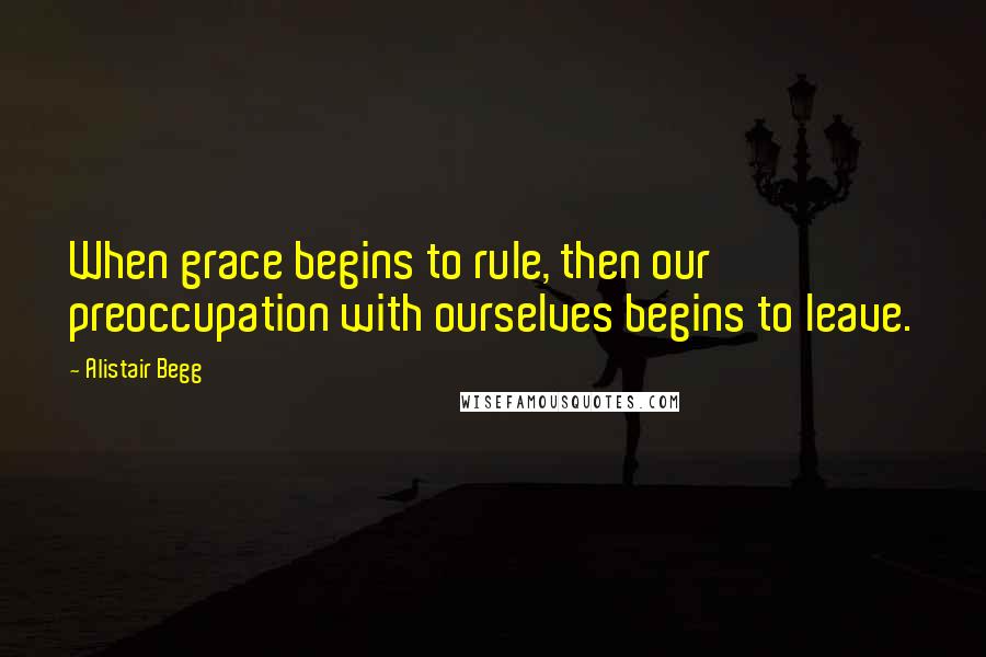 Alistair Begg Quotes: When grace begins to rule, then our preoccupation with ourselves begins to leave.