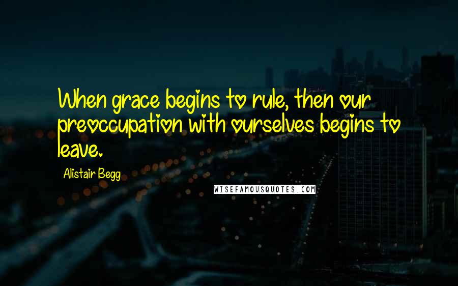 Alistair Begg Quotes: When grace begins to rule, then our preoccupation with ourselves begins to leave.