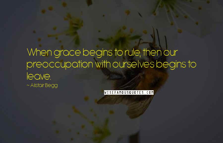 Alistair Begg Quotes: When grace begins to rule, then our preoccupation with ourselves begins to leave.