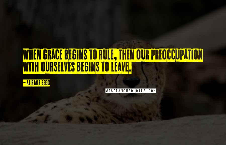 Alistair Begg Quotes: When grace begins to rule, then our preoccupation with ourselves begins to leave.