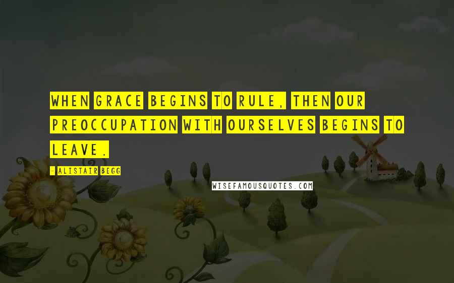 Alistair Begg Quotes: When grace begins to rule, then our preoccupation with ourselves begins to leave.