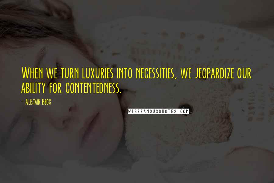 Alistair Begg Quotes: When we turn luxuries into necessities, we jeopardize our ability for contentedness.
