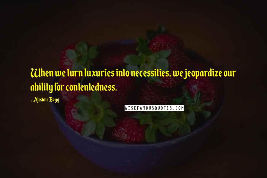Alistair Begg Quotes: When we turn luxuries into necessities, we jeopardize our ability for contentedness.